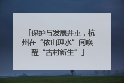 保护与发展并重，杭州在“依山理水”间唤醒“古村新生”