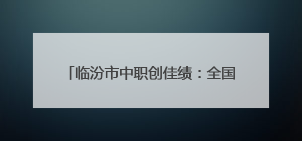 临汾市中职创佳绩：全国职教年报评选包揽冠亚军