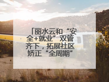 丽水云和“安全+就业”双管齐下，拓展社区矫正“全周期”管理新路径