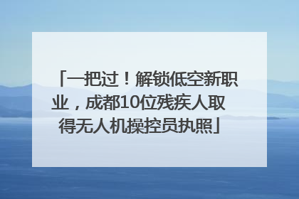 一把过！解锁低空新职业，成都10位残疾人取得无人机操控员执照