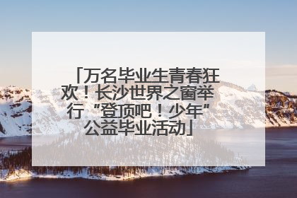 万名毕业生青春狂欢！长沙世界之窗举行“登顶吧！少年”公益毕业活动