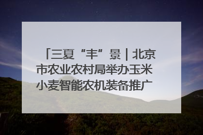 三夏“丰”景｜北京市农业农村局举办玉米小麦智能农机装备推广“田间日”活动