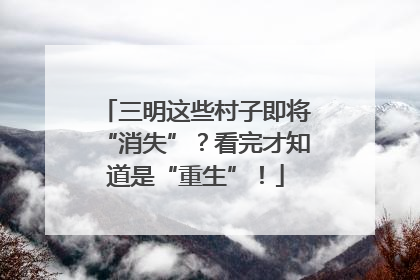 三明这些村子即将“消失”？看完才知道是“重生”！