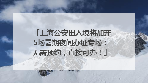 上海公安出入境将加开5场暑期夜间办证专场：无需预约，直接可办！
