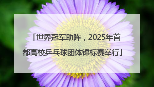 世界冠军助阵，2025年首都高校乒乓球团体锦标赛举行