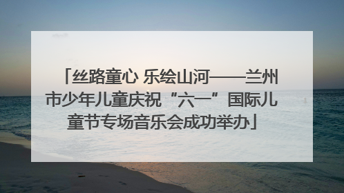 丝路童心 乐绘山河——兰州市少年儿童庆祝“六一”国际儿童节专场音乐会成功举办