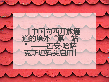 中国向西开放通道的境外“第一站”——西安·哈萨克斯坦码头启用