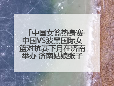 中国女篮热身赛·中国VS波黑国际女篮对抗赛下月在济南举办 济南姑娘张子宇有望在家门口迎来国家队首秀