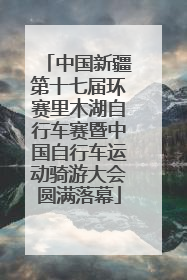 中国新疆第十七届环赛里木湖自行车赛暨中国自行车运动骑游大会圆满落幕