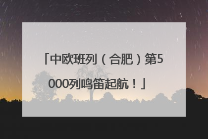 中欧班列（合肥）第5000列鸣笛起航！