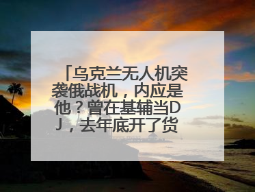 乌克兰无人机突袭俄战机，内应是他？曾在基辅当DJ，去年底开了货运公司