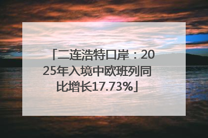 二连浩特口岸：2025年入境中欧班列同比增长17.73%