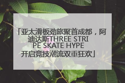 亚太滑板劲旅聚首成都，阿迪达斯THREE STRIPE SKATE HYPE开启竞技潮流双重狂欢