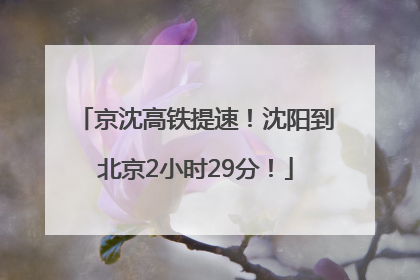 京沈高铁提速！沈阳到北京2小时29分！