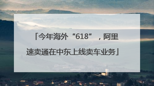 今年海外“618”，阿里速卖通在中东上线卖车业务