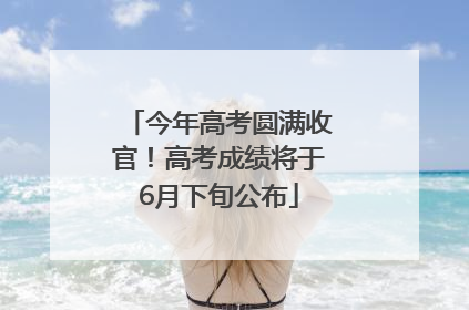 今年高考圆满收官！高考成绩将于6月下旬公布