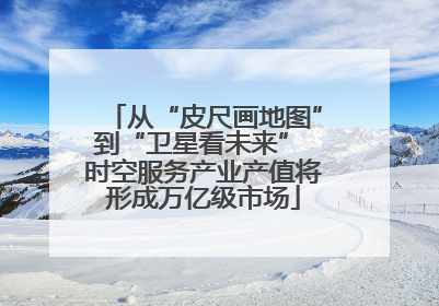 从“皮尺画地图”到“卫星看未来” 时空服务产业产值将形成万亿级市场