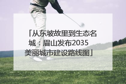 从东坡故里到生态名城：眉山发布2035美丽城市建设路线图