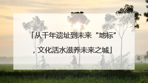 从千年遗址到未来“地标”，文化活水滋养未来之城