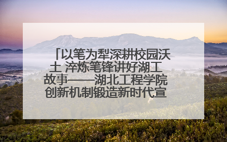 以笔为犁深耕校园沃土 淬炼笔锋讲好湖工故事——湖北工程学院创新机制锻造新时代宣传“轻骑兵”