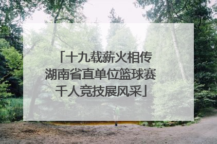 十九载薪火相传 湖南省直单位篮球赛千人竞技展风采