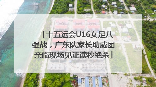 十五运会U16女足八强战，广东队家长助威团亲临现场见证读秒绝杀