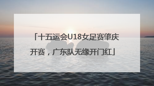 十五运会U18女足赛肇庆开赛，广东队无缘开门红
