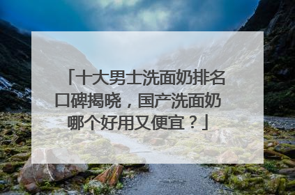 十大男士洗面奶排名口碑揭晓，国产洗面奶哪个好用又便宜？