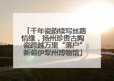 千年瓷韵续写丝路情缘，扬州珍贵古陶瓷跨越万里“落户”新疆伊犁州博物馆