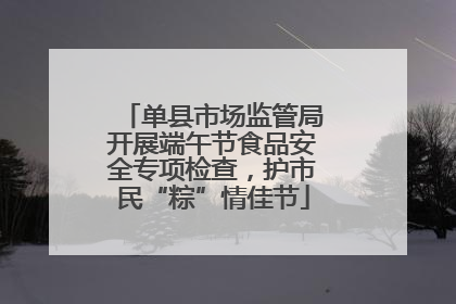单县市场监管局开展端午节食品安全专项检查，护市民“粽”情佳节
