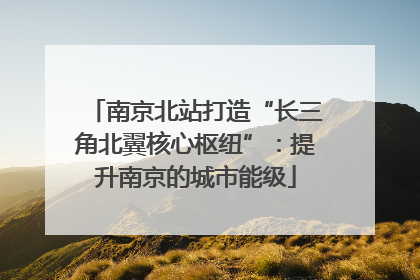 南京北站打造“长三角北翼核心枢纽”：提升南京的城市能级