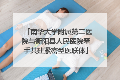 南华大学附属第二医院与衡阳县人民医院牵手共建紧密型医联体