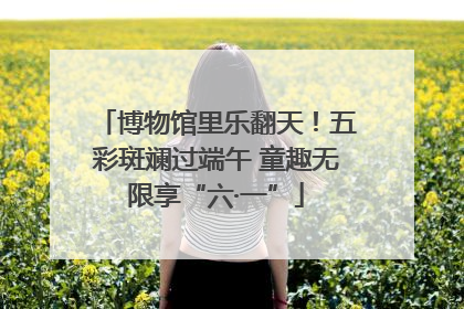 博物馆里乐翻天！五彩斑斓过端午 童趣无限享“六·一”