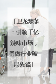 卫龙辣条：引领千亿辣味市场，勇做行业破局先锋