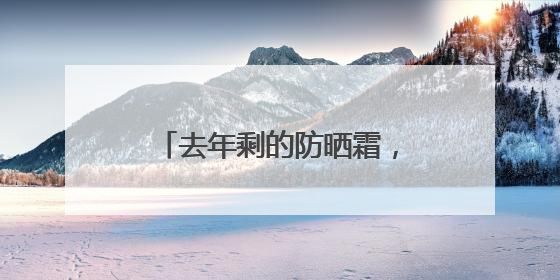 去年剩的防晒霜，今年还能用吗？