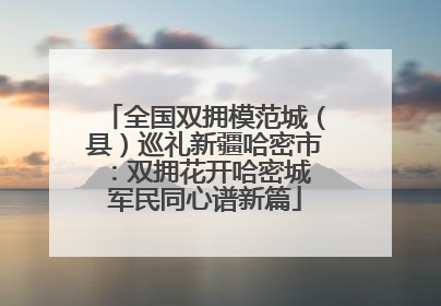 全国双拥模范城（县）巡礼新疆哈密市：双拥花开哈密城 军民同心谱新篇