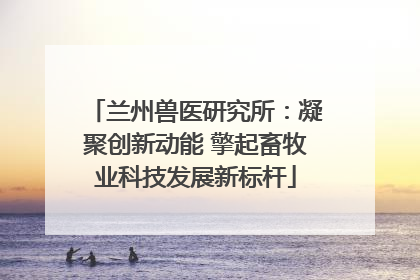 兰州兽医研究所：凝聚创新动能 擎起畜牧业科技发展新标杆