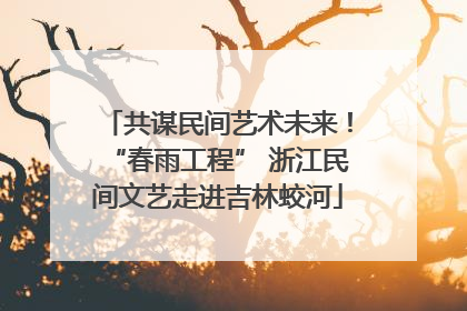 共谋民间艺术未来！“春雨工程” 浙江民间文艺走进吉林蛟河