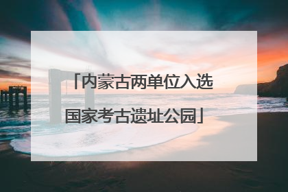 内蒙古两单位入选国家考古遗址公园