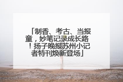 制香、考古、当报童，妙笔记录成长路！扬子晚报苏州小记者特刊焕新登场