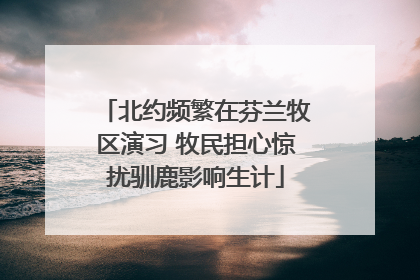 北约频繁在芬兰牧区演习 牧民担心惊扰驯鹿影响生计