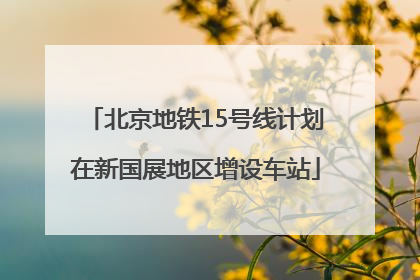 北京地铁15号线计划在新国展地区增设车站