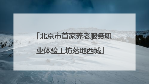 北京市首家养老服务职业体验工坊落地西城