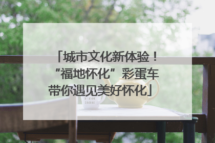 城市文化新体验！“福地怀化”彩蛋车带你遇见美好怀化