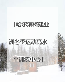 哈尔滨将建亚洲冬季运动高水平训练中心