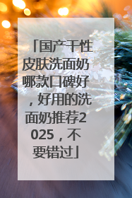 国产干性皮肤洗面奶哪款口碑好，好用的洗面奶推荐2025，不要错过