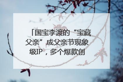 国宝李渡的“宝藏父亲”成父亲节现象级IP，多个爆款创造数千万流量