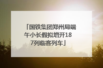 国铁集团郑州局端午小长假拟增开187列临客列车