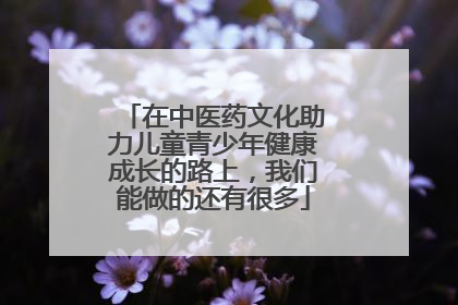 在中医药文化助力儿童青少年健康成长的路上，我们能做的还有很多