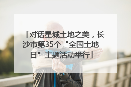 对话星城土地之美，长沙市第35个“全国土地日”主题活动举行